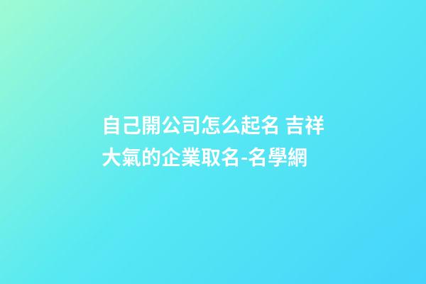自己開公司怎么起名 吉祥大氣的企業取名-名學網-第1張-公司起名-玄機派
